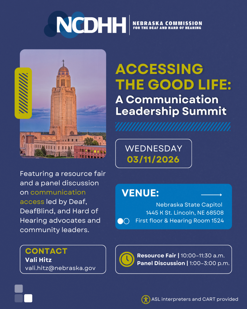 Digital event flyer from the Nebraska Commission for the Deaf and Hard of Hearing (NCDHH). The flyer has a dark blue background with the NCDHH logo at the top. A photo of the Nebraska State Capitol building appears on the left. Large text reads, “Accessing the Good Life: A Communication Leadership Summit.” The event date is shown as Wednesday, March 11, 2026. The flyer states the event features a resource fair and a panel discussion on communication access led by Deaf, DeafBlind, and Hard of Hearing advocates and community leaders. The venue is listed as the Nebraska State Capitol, 1445 K Street, Lincoln, Nebraska, with activities taking place on the first floor and in Hearing Room 1524. The schedule includes a Resource Fair from 10:00 a.m. to 11:30 a.m. and a Panel Discussion from 1:00 p.m. to 3:00 p.m. Contact information is provided for Vali Hitz with an email address (vali.hitz@nebraska.gov). The flyer notes that ASL interpreters and CART services are provided.