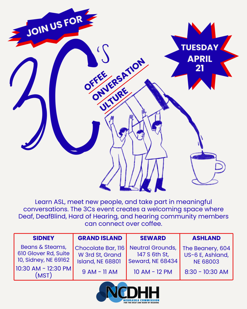 Flyer promoting a “3Cs: Coffee, Conversation, Culture” event. At the top, bold text reads “Join us for 3C’s” with stylized lettering. On the right, a starburst graphic reads “Tuesday, April 21.”  The center includes an illustration of three people raising a large coffee pot and pouring coffee into a cup, symbolizing connection and community.  Text below reads: “Learn ASL, meet new people, and take part in meaningful conversations. The 3Cs event creates a welcoming space where Deaf, DeafBlind, Hard of Hearing, and hearing community members can connect over coffee.”  Event locations and times are listed:  Sidney: Beans & Steams, 610 Glover Rd, Suite 10, Sidney, NE 69162 — 10:30 AM to 12:30 PM (MST)  Grand Island: Chocolate Bar, 116 W 3rd St, Grand Island, NE 68801 — 9:00 AM to 11:00 AM  Seward: Neutral Grounds, 147 S 6th St, Seward, NE 68434 — 10:00 AM to 12:00 PM  Ashland: The Beanery, 604 US-6 E, Ashland, NE 68003 — 8:30 AM to 10:30 AM  The Nebraska Commission for the Deaf and Hard of Hearing (NCDHH) logo appears at the bottom.