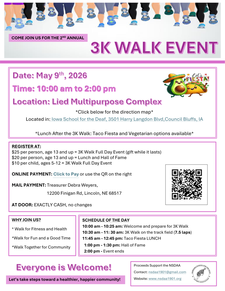 Flyer promoting the “2nd Annual 3K Walk Event.” At the top, text reads “Come join us for the 2nd annual 3K Walk Event,” with an image of people’s legs walking across the top border.  Event details are listed: Date: May 9, 2026 Time: 10:00 a.m. to 2:00 p.m. Location: Lied Multipurpose Complex, located at Iowa School for the Deaf, 3501 Harry Langdon Blvd, Council Bluffs, Iowa.  Additional text notes: “Lunch after the 3K Walk: Taco Fiesta and vegetarian options available.” A small graphic of an avocado and taco with the word “Fiesta” appears next to the details.  Registration information includes pricing: $25 per person (age 13 and up) for the full-day 3K Walk event, $20 per person (age 13 and up) for lunch and Hall of Fame, $10 per child (ages 5–12) for the full-day event.  Online payment is available via a “Click to Pay” link or QR code. Mail payment can be sent to Treasurer Debra Weyers, 12200 Finigan Road, Lincoln, NE 68517. At-the-door payment is exact cash only, no change provided.  A schedule of the day is included: 10:00–10:25 a.m. welcome and preparation, 10:30–11:30 a.m. 3K walk on the track field (7.5 laps), 11:45 a.m.–12:45 p.m. lunch, 1:00–1:30 p.m. Hall of Fame, 2:00 p.m. event ends.  A section titled “Why Join Us?” lists: walk for fitness and health, walk for fun and a good time, and walk together for community.  The flyer states “Everyone is welcome!” and “Let’s take steps toward a healthier, happier community!” Proceeds support the Nebraska School for the Deaf Alumni Association (NSDAA). Contact email: nsdaa1901@gmail.com . Website: www.nsdaa1901.org .