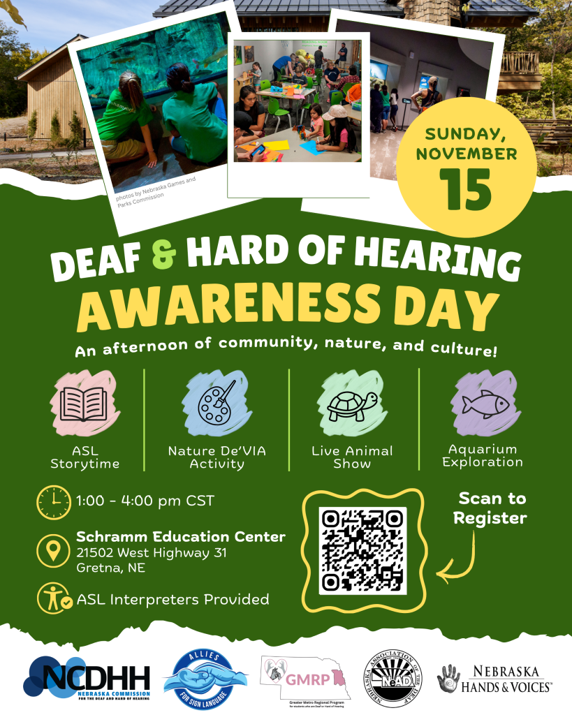 Vertical event flyer with a playful, nature-inspired design in dark green, yellow, white, and light accent colors. Across the top is a photo of Schramm Education Center with three overlapping, Polaroid-style photos showing people exploring an aquarium, participating in crafts around tables, and viewing an exhibit. Small text under the left photo reads, “Photos by Nebraska Games and Parks Commission.” A yellow circle on the upper right reads, “Sunday, November 15.”  Below the photos, large white, light green, and yellow text reads, “Deaf & Hard of Hearing Awareness Day,” followed by, “An afternoon of community, nature, and culture!”  Four illustrated icons highlight the day’s activities from left to right: an open book for “ASL Storytime,” an artist palette for “Nature De’VIA Activity,” a turtle for “Live Animal Show,” and a fish for “Aquarium Exploration.”  Event information below reads, “1:00–4:00 pm CST,” “Schramm Education Center, 21502 West Highway 31, Gretna, NE,” and “ASL Interpreters Provided.” To the right is a QR code outlined by a yellow wavy border with an arrow and the words, “Scan to Register.”  Along the bottom are the logos for the Nebraska Commission for the Deaf and Hard of Hearing, UNO Allies for Sign Language, Greater Metro Regional Program, Nebraska Association of the Deaf, and Nebraska Hands & Voices.