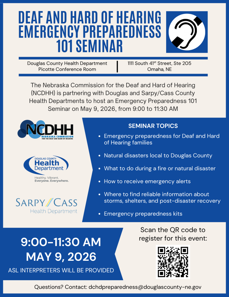 Blue and white flyer titled “Deaf and Hard of Hearing Emergency Preparedness 101 Seminar.” An ear icon appears in the top right.  Location details read: Douglas County Health Department, Picotte Conference Room, 1111 South 41st Street, Suite 205, Omaha, NE.  Main text: The Nebraska Commission for the Deaf and Hard of Hearing (NCDHH) is partnering with Douglas and Sarpy/Cass County Health Departments to host an Emergency Preparedness 101 Seminar on May 9, 2026, from 9:00 to 11:30 AM.  Logos displayed: NCDHH, Douglas County Health Department (“Healthy. Vibrant. Everyone. Everywhere.”), and Sarpy/Cass Health Department.  Section titled “Seminar Topics” includes: • Emergency preparedness for Deaf and Hard of Hearing families • Natural disasters local to Douglas County • What to do during a fire or natural disaster • How to receive emergency alerts • Where to find reliable information about storms, shelters, and post-disaster recovery • Emergency preparedness kits  Event date and time repeated: 9:00–11:30 AM, May 9, 2026. Text states: ASL interpreters will be provided.  A QR code is shown with text: “Scan the QR code to register for this event.”  Contact information: dchdpreparedness@douglascounty-ne.gov