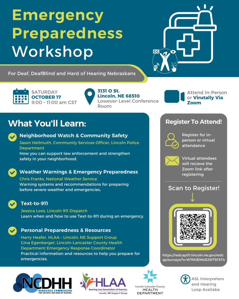 ID: A vertical event flyer with a teal, white, gray, and yellow color scheme. At the top left, large yellow and white text reads “Emergency Preparedness Workshop,” followed by “For Deaf, DeafBlind and Hard of Hearing Nebraskans.” A white emergency kit and siren illustration appears in the upper right, alongside an accessibility symbol representing captions, hearing access, visual access, and sign language.  Below, three sections show the event details with calendar, location, and video icons: Saturday, October 17, 9:00–11:00 a.m. CST; 3131 O St., Lincoln, NE 68510, lower-level conference room; and the option to attend in person or virtually via Zoom.  A large teal box titled “What You’ll Learn” lists four topics. Neighborhood Watch & Community Safety is presented by Jason Hellmuth, Community Services Officer with the Lincoln Police Department. Weather Warnings & Emergency Preparedness is presented by Chris Franks of the National Weather Service. Text-to-911 is presented by Jessica Loos of Lincoln 911 Dispatch. Personal Preparedness & Resources features Harry Heafer of HLAA–Lincoln, NE Support Group, and Gina Eigenberger, Lincoln-Lancaster County Health Department Emergency Response Coordinator.  To the right, a gray registration panel explains that attendees should register for either in-person or virtual attendance and that virtual attendees will receive the Zoom link after registering. A large QR code appears beneath the words “Scan to Register!”  Along the bottom are the NCDHH, HLAA Lincoln, NE Support Group, and Lincoln-Lancaster County Health Department logos. An accessibility symbol accompanies text stating, “ASL Interpreters and Hearing Loop Available.”