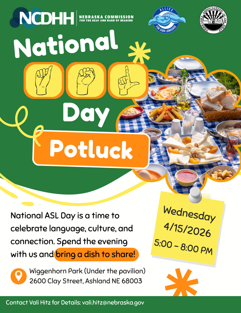 Flyer for a “National ASL Day Potluck” event hosted by the Nebraska Commission for the Deaf and Hard of Hearing (NCDHH), in collaboration with Allies for Sign Language and the Nebraska Association of the Deaf (NeAD). The background is green with bold white and orange text.  Large text reads “National ASL Day Potluck,” with illustrations of hands signing “A-S-L” above the word “Day.” On the right, a photo shows a picnic-style spread on a blue checkered tablecloth, including bread, cheese, fruit, and other shared dishes.  Event details are displayed on a yellow note graphic: “Wednesday, April 15, 2026 5:00 – 8:00 PM”  Additional text reads: “National ASL Day is a time to celebrate language, culture, and connection. Spend the evening with us and bring a dish to share!”  Location: Wiggenhorn Park (under the pavilion), 2600 Clay Street, Ashland, NE 68003.  Contact information: Vali Hitz, vali.hitz@nebraska.gov .  NCDHH logo appears at the top, with partner logos for Allies for Sign Language and the Nebraska Association of the Deaf.