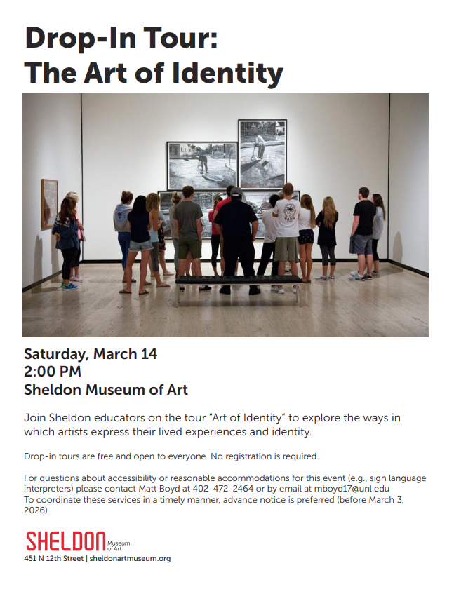 Flyer titled “Drop-In Tour: The Art of Identity.” Below the title is a photograph of a group of approximately fifteen people standing inside a modern art gallery, facing a large black-and-white artwork mounted on a white wall. The artwork appears to include multiple panels. The group stands in a semicircle, some with hands clasped behind their backs, listening to a guide who is facing the artwork. A bench is positioned in the foreground of the gallery space.  Text on the flyer reads: “Saturday, March 14 2:00 PM Sheldon Museum of Art  Join Sheldon educators on the tour ‘Art of Identity’ to explore the ways in which artists express their lived experiences and identity.  Drop-in tours are free and open to everyone. No registration is required.  For questions about accessibility or reasonable accommodations for this event (e.g., sign language interpreters) please contact Matt Boyd at 402-472-2464 or by email at mboyd17@unl.edu . To coordinate these services in a timely manner, advance notice is preferred (before March 3, 2026).  Sheldon Museum of Art 451 N 12th Street | sheldonartmuseum.org”