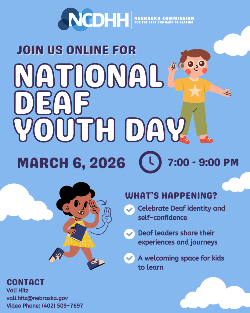 Light blue digital flyer with white cloud graphics and the NCDHH logo at the top, reading “NCDHH – Nebraska Commission for the Deaf and Hard of Hearing.” Large bold text says, “Join us online for National Deaf Youth Day.” Event details read “March 6, 2026” and “7:00–9:00 PM,” with a clock icon next to the time.  On the right side is a cartoon illustration of a smiling child wearing a yellow shirt with a star, green pants, red shoes, and a hearing device, holding one hand near their ear. On the lower left is another cartoon illustration of a smiling child with dark hair, wearing a yellow dress and blue shoes, holding a book and signing.  A section titled “What’s happening?” lists three bullet points with checkmark icons: “Celebrate Deaf identity and self-confidence,” “Deaf leaders share their experiences and journeys,” and “A welcoming space for kids to learn.”  At the bottom left, contact information reads: “Contact: Vali Hitz, vali.hitz@nebraska.gov , Video Phone: (402) 509-7697.”